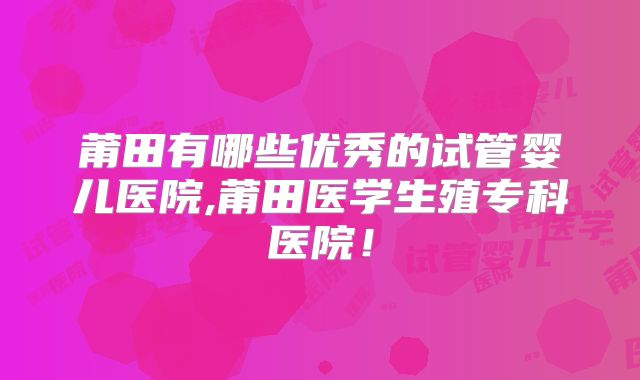 莆田有哪些优秀的试管婴儿医院,莆田医学生殖专科医院！