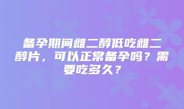 备孕期间雌二醇低吃雌二醇片,可以正常备孕吗?需要吃多久?