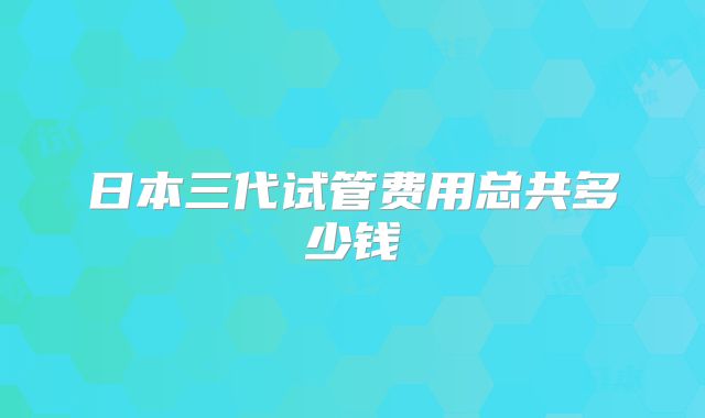 日本三代试管费用总共多少钱