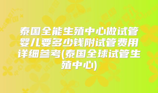 泰国全能生殖中心做试管婴儿要多少钱附试管费用详细参考(泰国全球试管生殖中心)