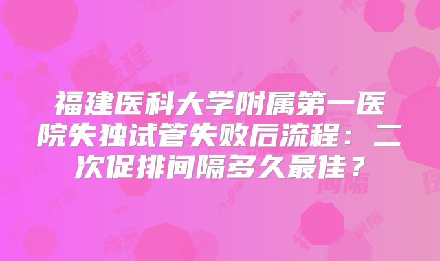 福建医科大学附属第一医院失独试管失败后流程：二次促排间隔多久最佳？