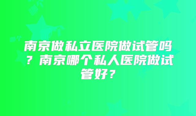南京做私立医院做试管吗？南京哪个私人医院做试管好？
