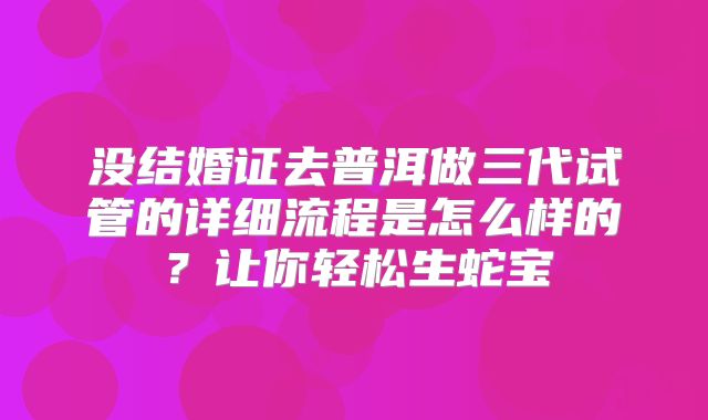 没结婚证去普洱做三代试管的详细流程是怎么样的?让你轻松生蛇宝