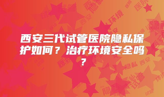 西安三代试管医院隐私保护如何？治疗环境安全吗？