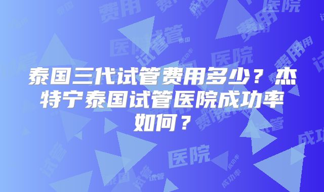 泰国三代试管费用多少？杰特宁泰国试管医院成功率如何？