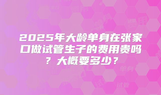 2025年大龄单身在张家口做试管生子的费用贵吗？大概要多少？