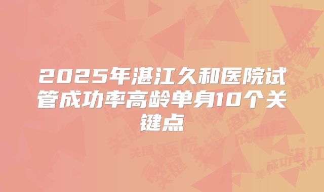 2025年湛江久和医院试管成功率高龄单身10个关键点