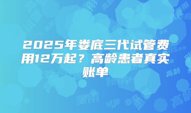 2025年娄底三代试管费用12万起？高龄患者真实账单