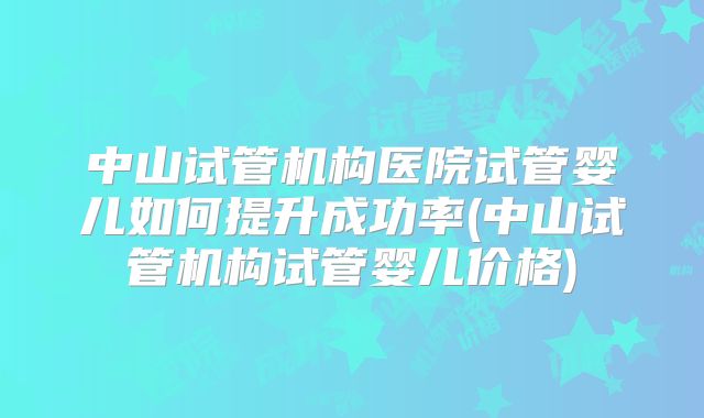 中山试管机构医院试管婴儿如何提升成功率(中山试管机构试管婴儿价格)