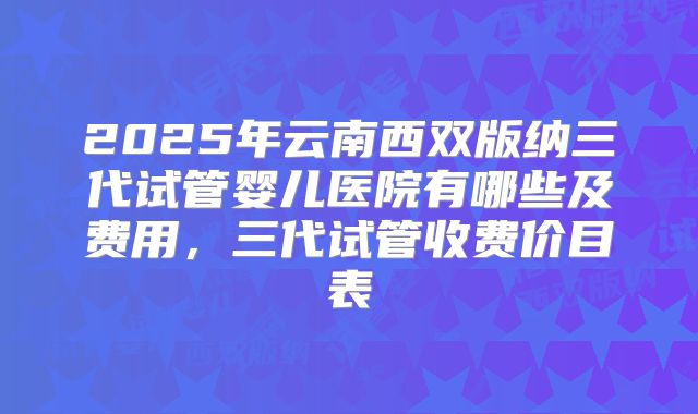2025年云南西双版纳三代试管婴儿医院有哪些及费用，三代试管收费价目表