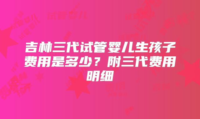 吉林三代试管婴儿生孩子费用是多少？附三代费用明细