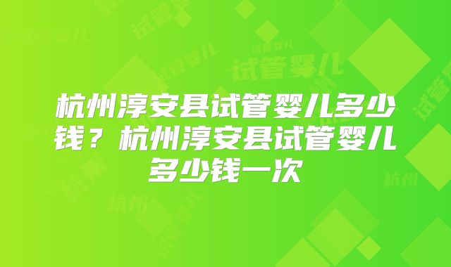 杭州淳安县试管婴儿多少钱?杭州淳安县试管婴儿多少钱一次