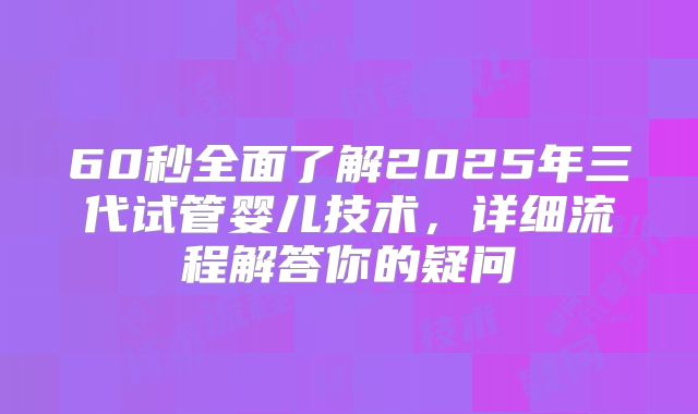 60秒全面了解2025年三代试管婴儿技术，详细流程解答你的疑问
