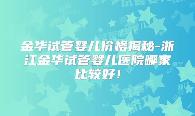 金华试管婴儿价格揭秘-浙江金华试管婴儿医院哪家比较好！