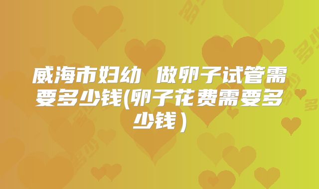 威海市妇幼 做卵子试管需要多少钱(卵子花费需要多少钱）