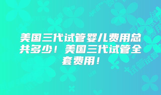 美国三代试管婴儿费用总共多少！美国三代试管全套费用！