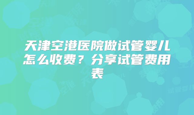天津空港医院做试管婴儿怎么收费？分享试管费用表