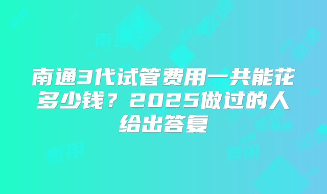 南通3代试管费用一共能花多少钱？2025做过的人给出答复