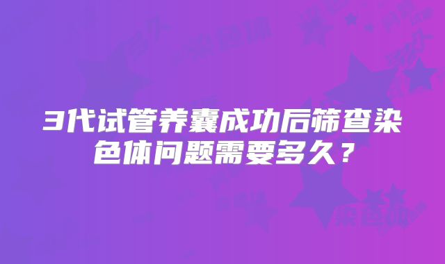 3代试管养囊成功后筛查染色体问题需要多久？