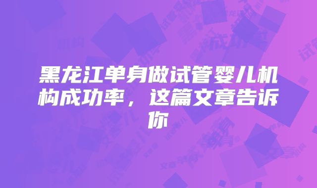 黑龙江单身做试管婴儿机构成功率，这篇文章告诉你