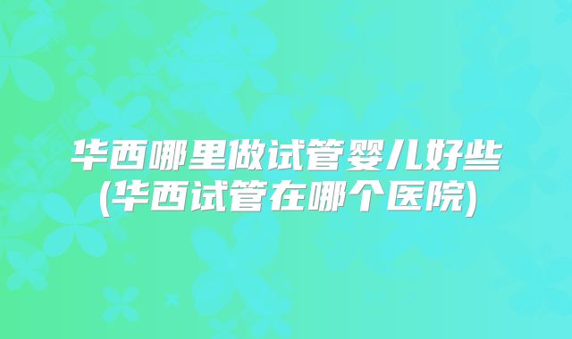 华西哪里做试管婴儿好些(华西试管在哪个医院)