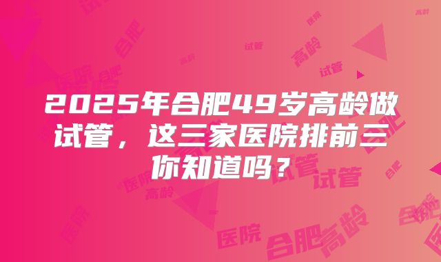 2025年合肥49岁高龄做试管，这三家医院排前三你知道吗？