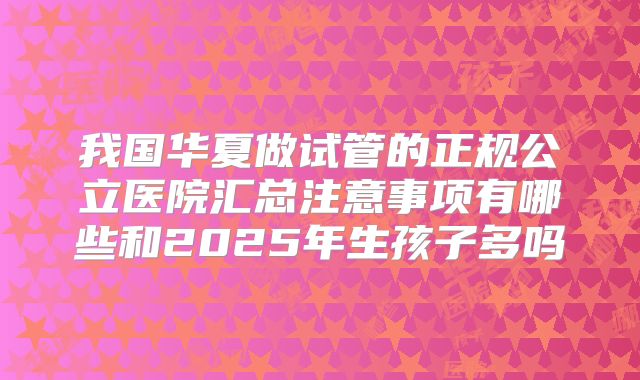我国华夏做试管的正规公立医院汇总注意事项有哪些和2025年生孩子多吗