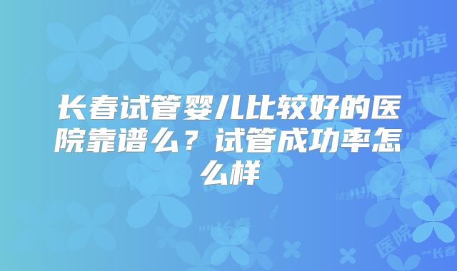 长春试管婴儿比较好的医院靠谱么?试管成功率怎么样
