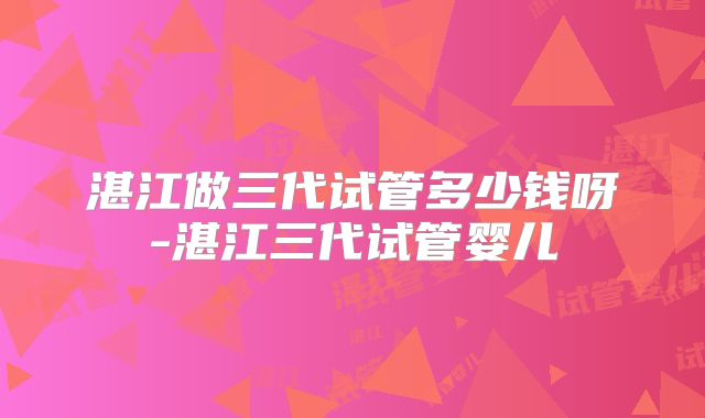 湛江做三代试管多少钱呀-湛江三代试管婴儿