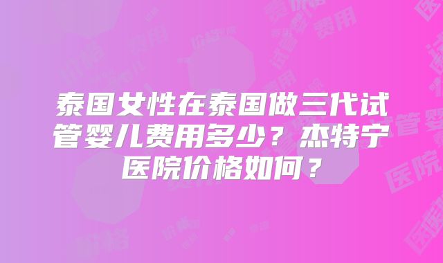 泰国女性在泰国做三代试管婴儿费用多少？杰特宁医院价格如何？