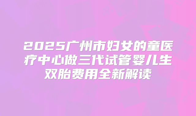 2025广州市妇女的童医疗中心做三代试管婴儿生双胎费用全新解读