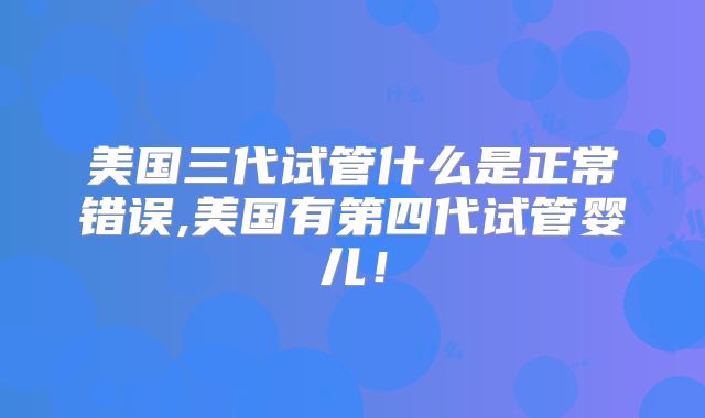 美国三代试管什么是正常错误,美国有第四代试管婴儿！