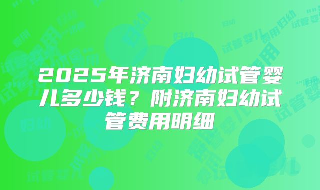 2025年济南妇幼试管婴儿多少钱？附济南妇幼试管费用明细