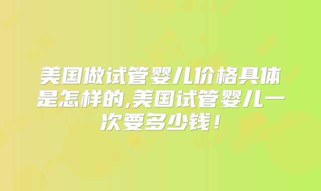 美国做试管婴儿价格具体是怎样的,美国试管婴儿一次要多少钱！