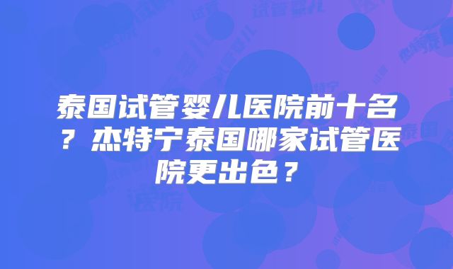 泰国试管婴儿医院前十名？杰特宁泰国哪家试管医院更出色？
