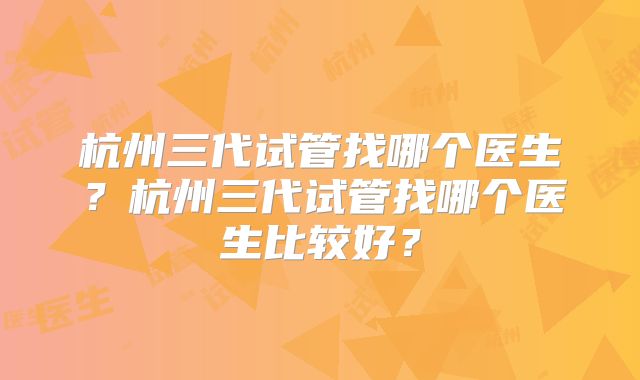 杭州三代试管找哪个医生？杭州三代试管找哪个医生比较好？
