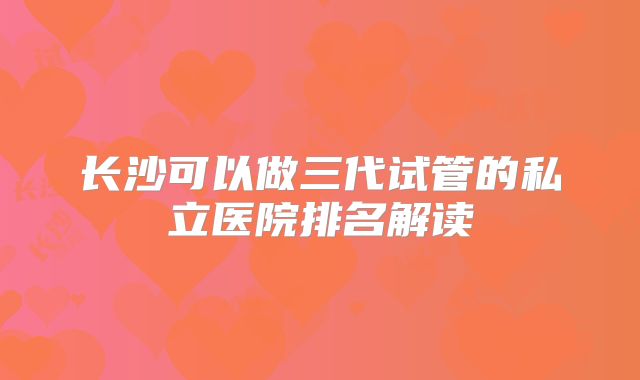 长沙可以做三代试管的私立医院排名解读