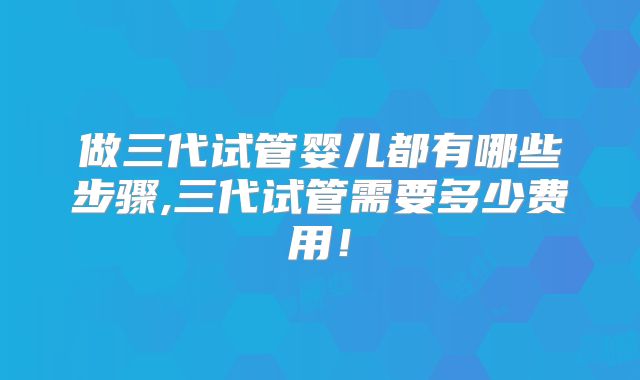 做三代试管婴儿都有哪些步骤,三代试管需要多少费用！