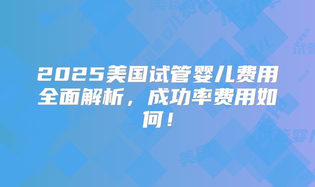 2025美国试管婴儿费用全面解析，成功率费用如何！