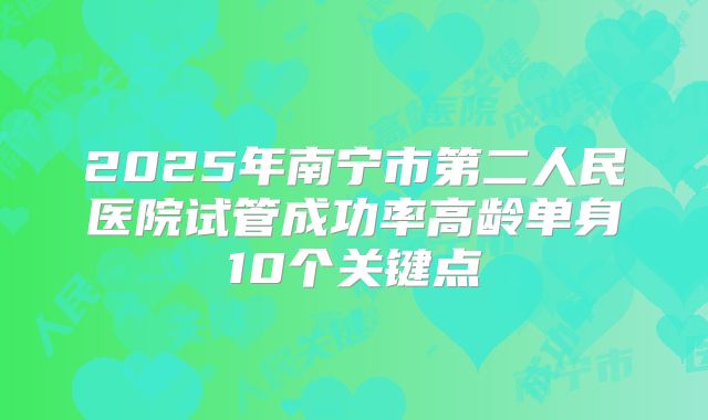 2025年南宁市第二人民医院试管成功率高龄单身10个关键点