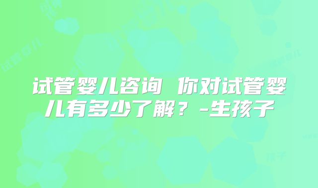 试管婴儿咨询 你对试管婴儿有多少了解?-生孩子