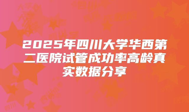 2025年四川大学华西第二医院试管成功率高龄真实数据分享