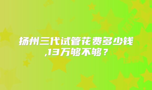 扬州三代试管花费多少钱,13万够不够？