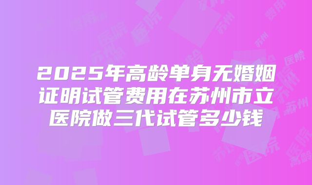 2025年高龄单身无婚姻证明试管费用在苏州市立医院做三代试管多少钱