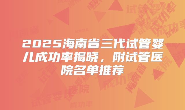2025海南省三代试管婴儿成功率揭晓,附试管医院名单推荐