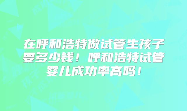 在呼和浩特做试管生孩子要多少钱！呼和浩特试管婴儿成功率高吗！