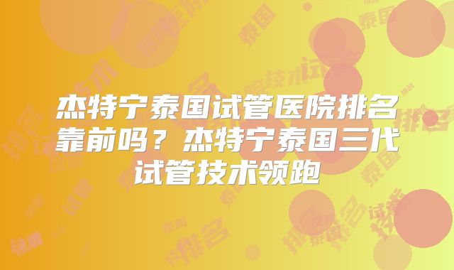 杰特宁泰国试管医院排名靠前吗？杰特宁泰国三代试管技术领跑