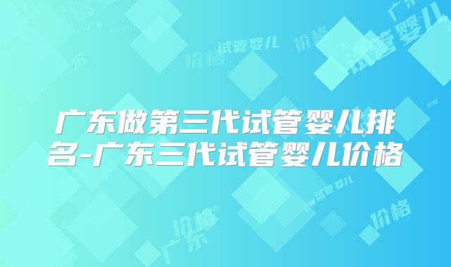 广东做第三代试管婴儿排名-广东三代试管婴儿价格