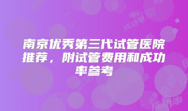 南京优秀第三代试管医院推荐，附试管费用和成功率参考