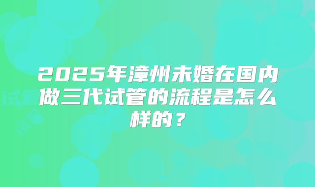 2025年漳州未婚在国内做三代试管的流程是怎么样的?